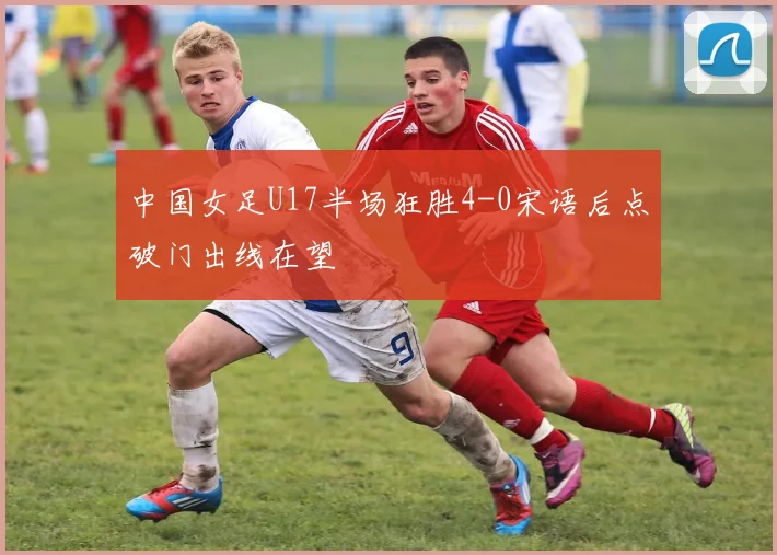 中国女足U17半场狂胜4-0宋语后点破门出线在望