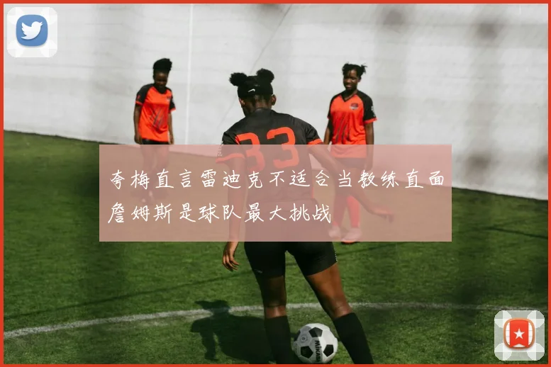 夸梅直言雷迪克不适合当教练直面詹姆斯是球队最大挑战