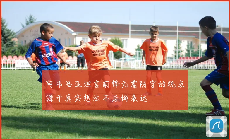 阿韦洛亚坦言前锋无需防守的观点源于真实想法不后悔表达