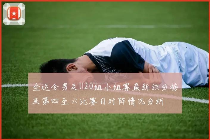 全运会男足U20组小组赛最新积分榜及第四至六比赛日对阵情况分析