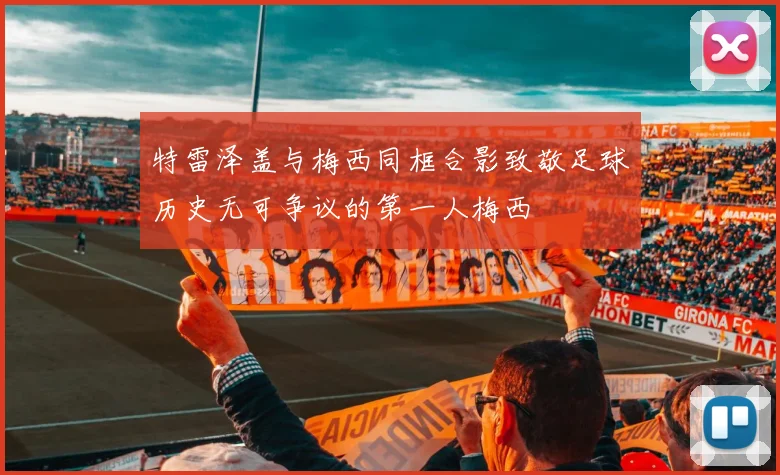 特雷泽盖与梅西同框合影致敬足球历史无可争议的第一人梅西