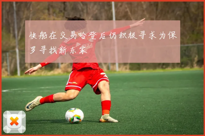 快船在交易哈登后仍积极寻求为保罗寻找新东家