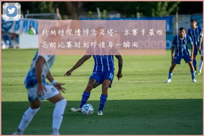 科纳特深情悼念若塔：本赛季最难忘的比赛时刻珍惜每一瞬间