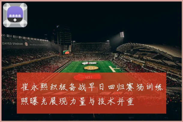 崔永熙积极备战早日回归赛场训练照曝光展现力量与技术并重