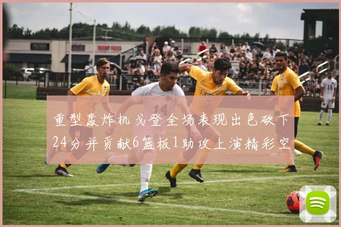 重型轰炸机戈登全场表现出色砍下24分并贡献6篮板1助攻上演精彩空接重扣