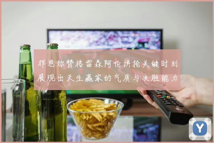 邓恩称赞格雷森阿伦拼抢关键时刻展现出天生赢家的气质与决胜能力