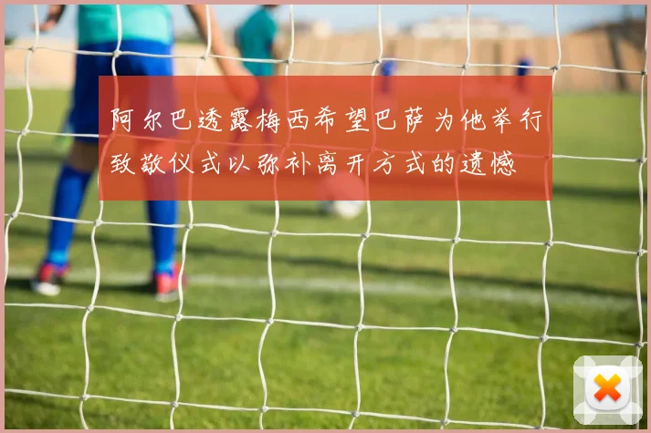 阿尔巴透露梅西希望巴萨为他举行致敬仪式以弥补离开方式的遗憾