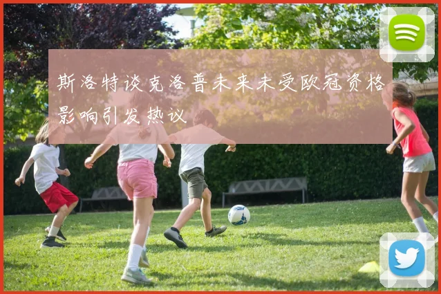 斯洛特谈克洛普未来未受欧冠资格影响引发热议