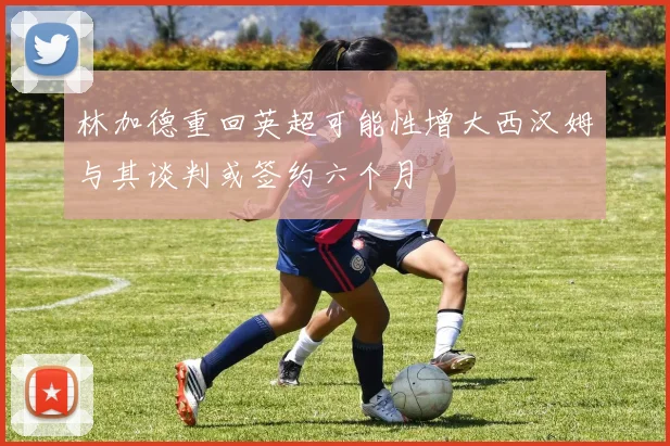林加德重回英超可能性增大西汉姆与其谈判或签约六个月