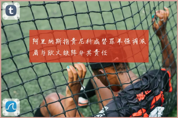 阿里纳斯指责尼科成替罪羊强调浓眉与欧文缺阵非其责任