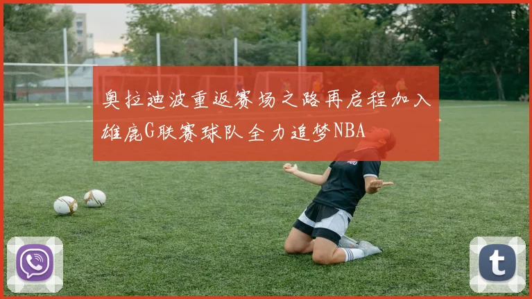 奥拉迪波重返赛场之路再启程加入雄鹿G联赛球队全力追梦NBA