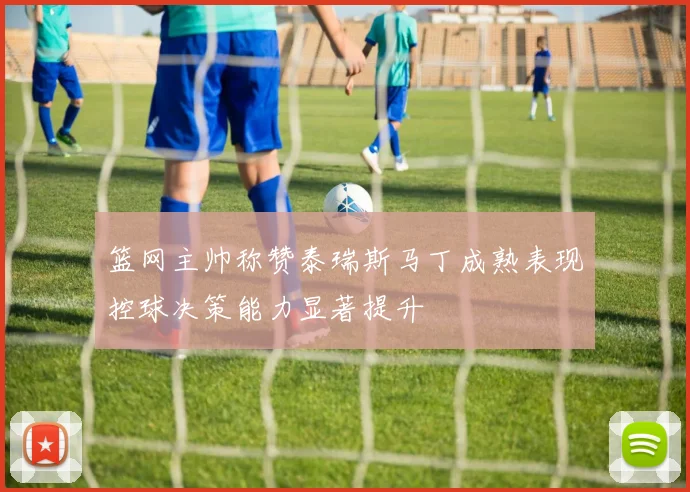 篮网主帅称赞泰瑞斯马丁成熟表现控球决策能力显著提升