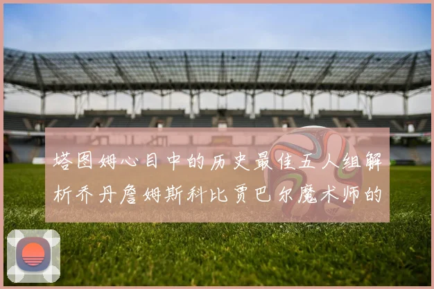 塔图姆心目中的历史最佳五人组解析乔丹詹姆斯科比贾巴尔魔术师的传奇魅力