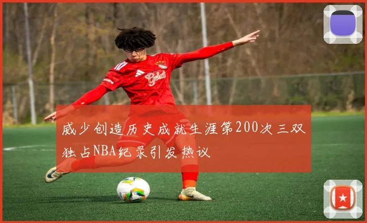 威少创造历史成就生涯第200次三双独占NBA纪录引发热议