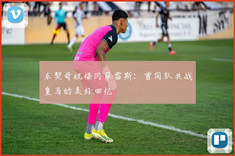 东契奇祝福冈萨雷斯：曾同队共战皇马的美好回忆