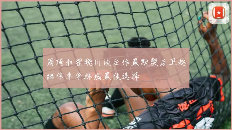 周琦和翟晓川谈合作最默契后卫赵继伟李学林成最佳选择
