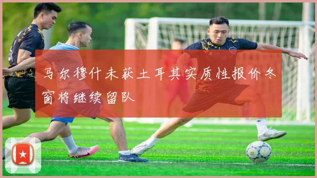 马尔穆什未获土耳其实质性报价冬窗将继续留队