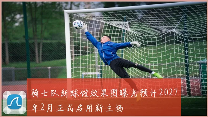 骑士队新球馆效果图曝光预计2027年2月正式启用新主场