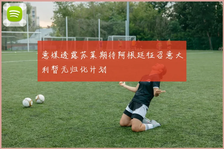 意媒透露苏莱期待阿根廷征召意大利暂无归化计划