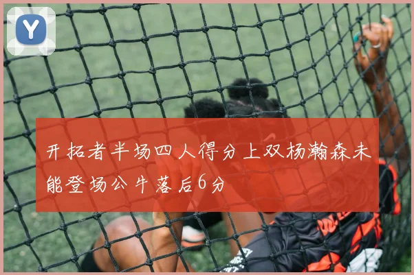 开拓者半场四人得分上双杨瀚森未能登场公牛落后6分