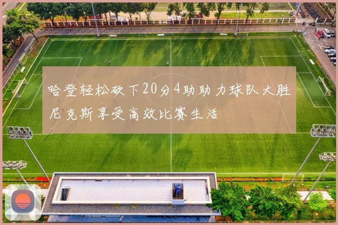 哈登轻松砍下20分4助助力球队大胜尼克斯享受高效比赛生活