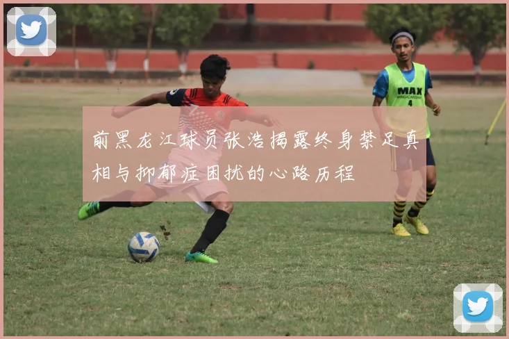 前黑龙江球员张浩揭露终身禁足真相与抑郁症困扰的心路历程