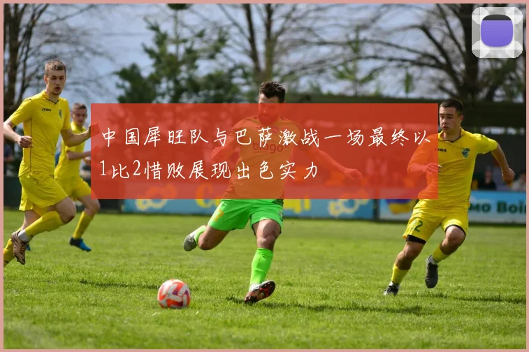 中国犀旺队与巴萨激战一场最终以1比2惜败展现出色实力