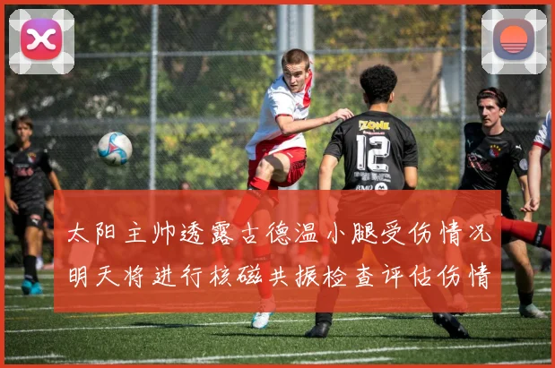 太阳主帅透露古德温小腿受伤情况明天将进行核磁共振检查评估伤情