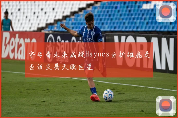 字母哥未来成疑Haynes分析雄鹿是否该交易天赋巨星