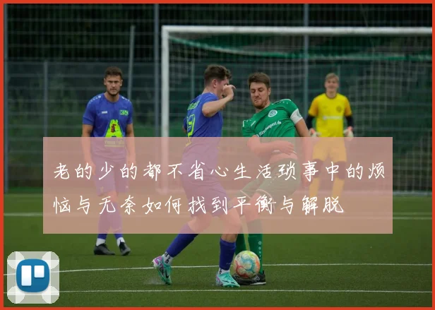 老的少的都不省心生活琐事中的烦恼与无奈如何找到平衡与解脱