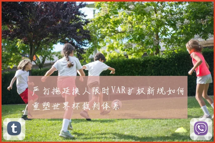 严打拖延换人限时VAR扩权新规如何重塑世界杯裁判体系