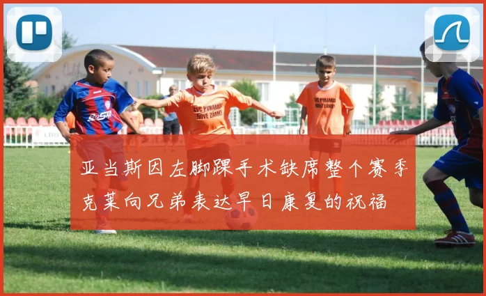 亚当斯因左脚踝手术缺席整个赛季克莱向兄弟表达早日康复的祝福