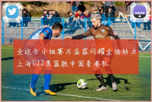 全运会小组赛万孟霖闪耀全场助力上海U22男篮胜中国香港队