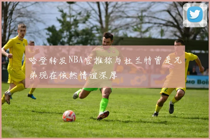 哈登转发NBA官推称与杜兰特曾是兄弟现在依然情谊深厚