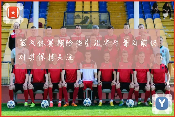 篮网休赛期险些引进字母哥目前仍对其保持关注