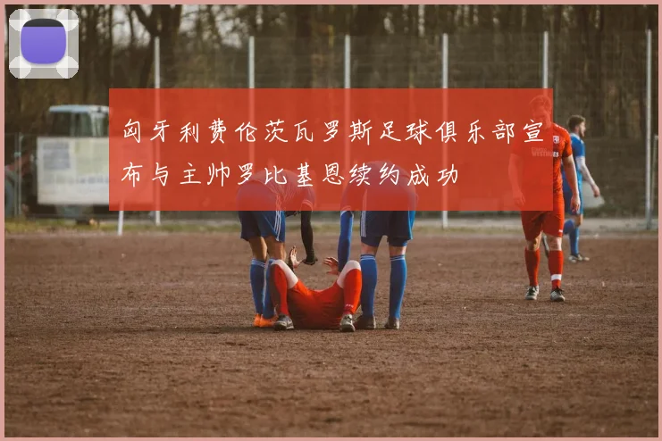 匈牙利费伦茨瓦罗斯足球俱乐部宣布与主帅罗比基恩续约成功