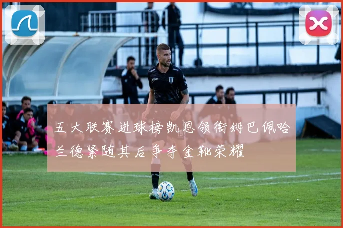 五大联赛进球榜凯恩领衔姆巴佩哈兰德紧随其后争夺金靴荣耀