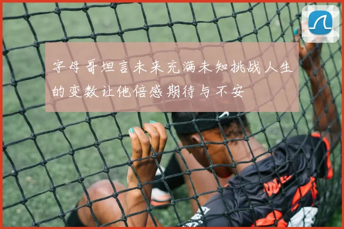 字母哥坦言未来充满未知挑战人生的变数让他倍感期待与不安