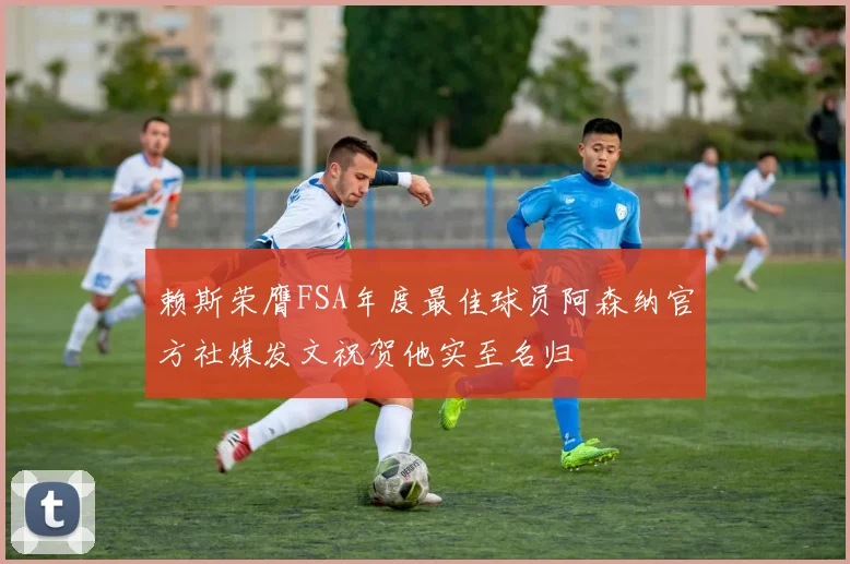 赖斯荣膺FSA年度最佳球员阿森纳官方社媒发文祝贺他实至名归